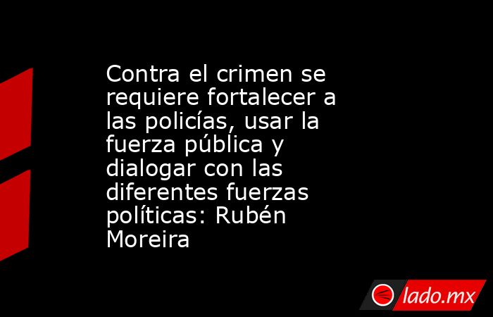 Contra el crimen se requiere fortalecer a las policías, usar la fuerza pública y dialogar con las diferentes fuerzas políticas: Rubén Moreira. Noticias en tiempo real