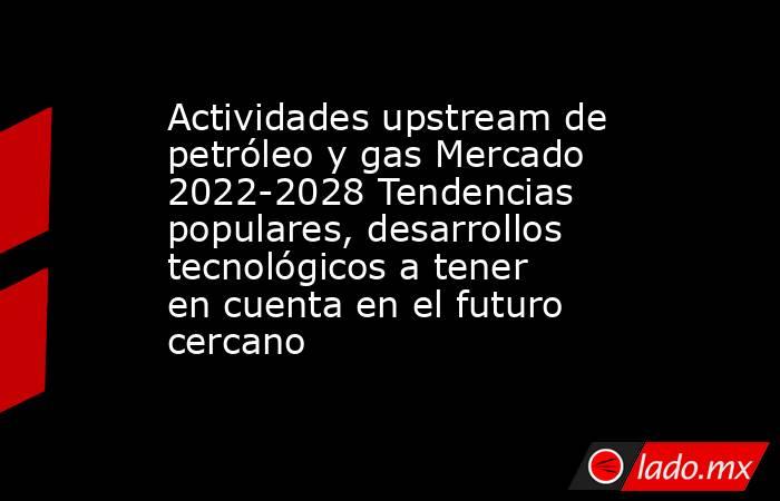 Actividades upstream de petróleo y gas Mercado 2022-2028 Tendencias populares, desarrollos tecnológicos a tener en cuenta en el futuro cercano. Noticias en tiempo real