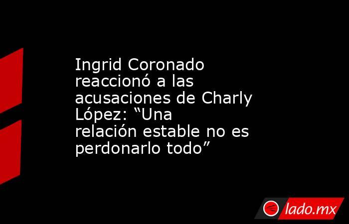 Ingrid Coronado reaccionó a las acusaciones de Charly López: “Una relación estable no es perdonarlo todo”. Noticias en tiempo real