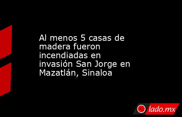 Al menos 5 casas de madera fueron incendiadas en invasión San Jorge en Mazatlán, Sinaloa. Noticias en tiempo real