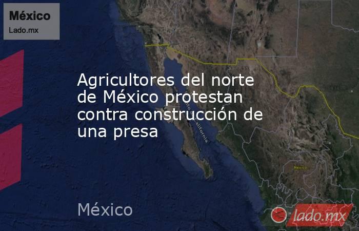 Agricultores del norte de México protestan contra construcción de una presa. Noticias en tiempo real