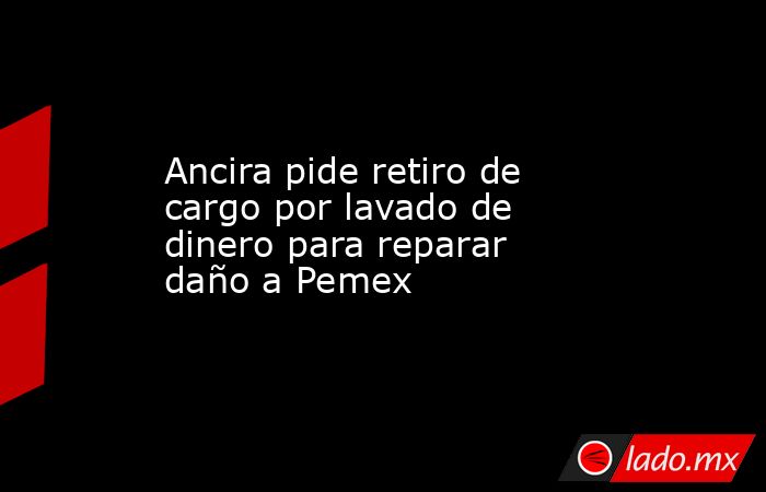 Ancira pide retiro de cargo por lavado de dinero para reparar daño a Pemex. Noticias en tiempo real