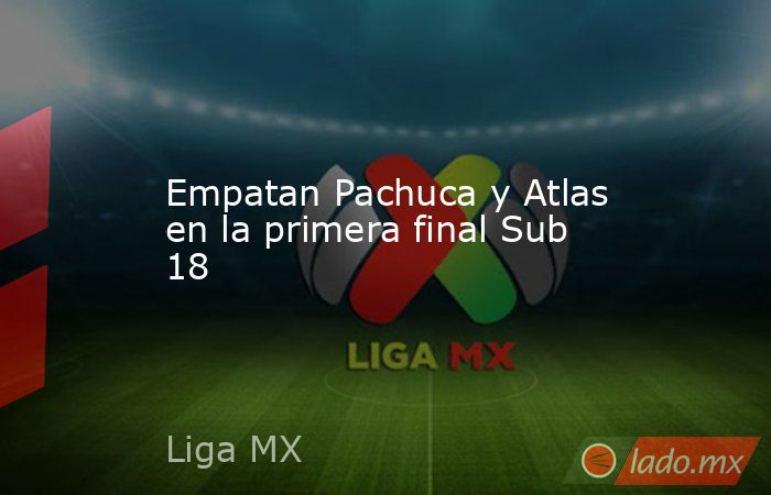 Empatan Pachuca y Atlas en la primera final Sub 18. Noticias en tiempo real