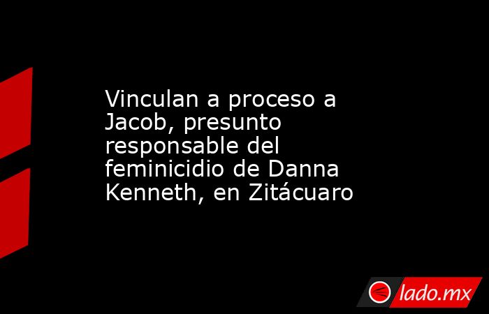 Vinculan a proceso a Jacob, presunto responsable del feminicidio de Danna Kenneth, en Zitácuaro. Noticias en tiempo real