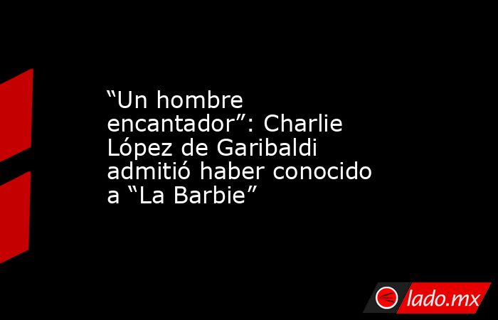 “Un hombre encantador”: Charlie López de Garibaldi admitió haber conocido a “La Barbie”. Noticias en tiempo real