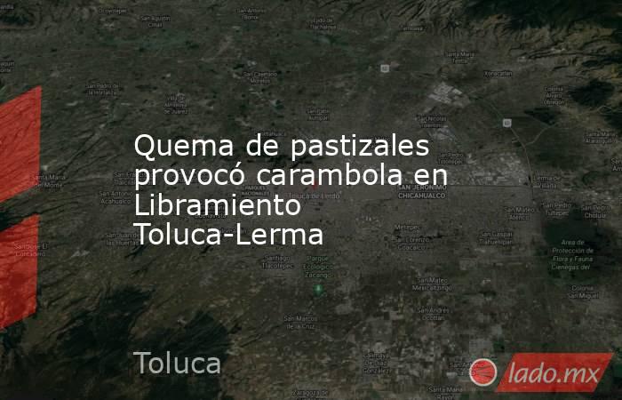 Quema de pastizales provocó carambola en Libramiento Toluca-Lerma. Noticias en tiempo real
