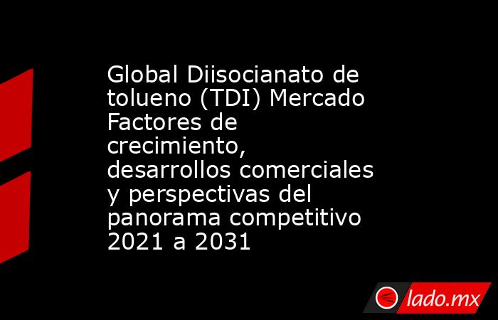Global Diisocianato de tolueno (TDI) Mercado Factores de crecimiento, desarrollos comerciales y perspectivas del panorama competitivo 2021 a 2031. Noticias en tiempo real