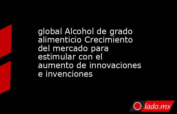 global Alcohol de grado alimenticio Crecimiento del mercado para estimular con el aumento de innovaciones e invenciones. Noticias en tiempo real