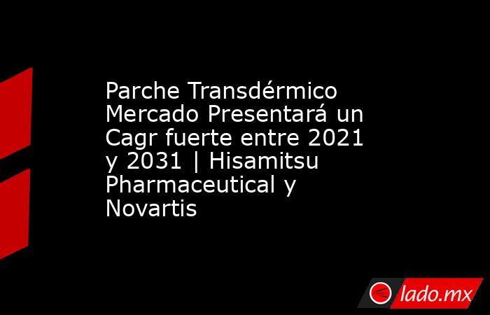 Parche Transdérmico Mercado Presentará un Cagr fuerte entre 2021 y 2031 | Hisamitsu Pharmaceutical y Novartis. Noticias en tiempo real