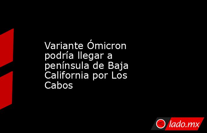 Variante Ómicron podría llegar a península de Baja California por Los Cabos. Noticias en tiempo real