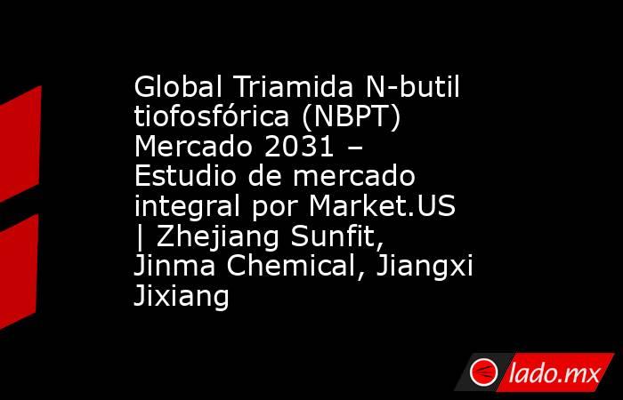 Global Triamida N-butil tiofosfórica (NBPT) Mercado 2031 – Estudio de mercado integral por Market.US | Zhejiang Sunfit, Jinma Chemical, Jiangxi Jixiang. Noticias en tiempo real