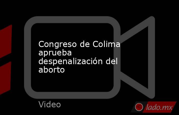 Congreso de Colima aprueba despenalización del aborto. Noticias en tiempo real