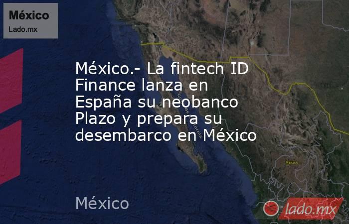 México.- La fintech ID Finance lanza en España su neobanco Plazo y prepara su desembarco en México. Noticias en tiempo real