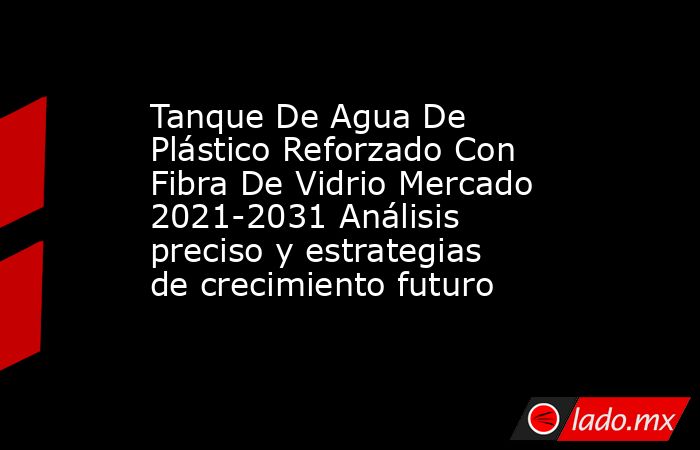 Tanque De Agua De Plástico Reforzado Con Fibra De Vidrio Mercado 2021-2031 Análisis preciso y estrategias de crecimiento futuro. Noticias en tiempo real