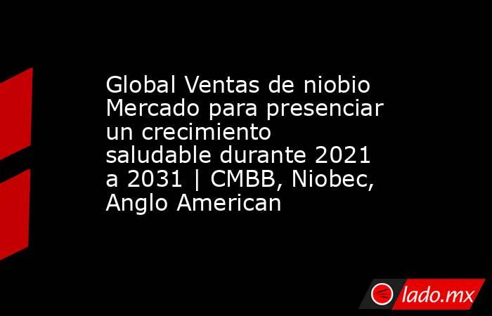 Global Ventas de niobio Mercado para presenciar un crecimiento saludable durante 2021 a 2031 | CMBB, Niobec, Anglo American. Noticias en tiempo real