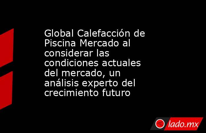 Global Calefacción de Piscina Mercado al considerar las condiciones actuales del mercado, un análisis experto del crecimiento futuro. Noticias en tiempo real