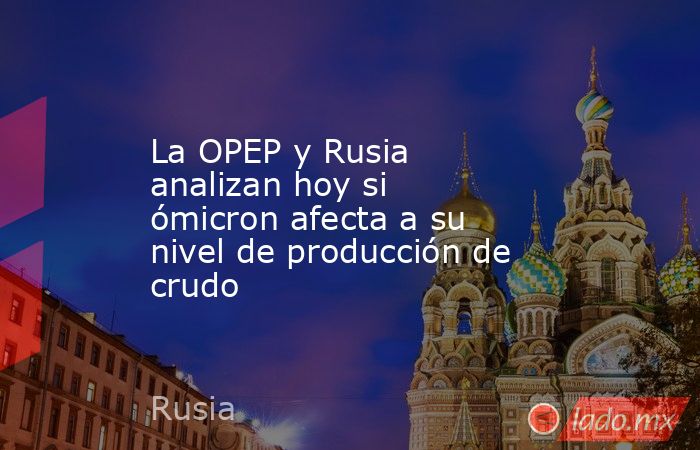 La OPEP y Rusia analizan hoy si ómicron afecta a su nivel de producción de crudo. Noticias en tiempo real