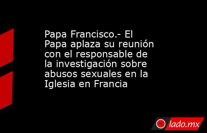 Papa Francisco.- El Papa aplaza su reunión con el responsable de la investigación sobre abusos sexuales en la Iglesia en Francia. Noticias en tiempo real