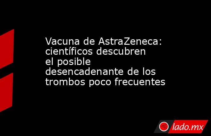 Vacuna de AstraZeneca: científicos descubren el posible desencadenante de los trombos poco frecuentes. Noticias en tiempo real