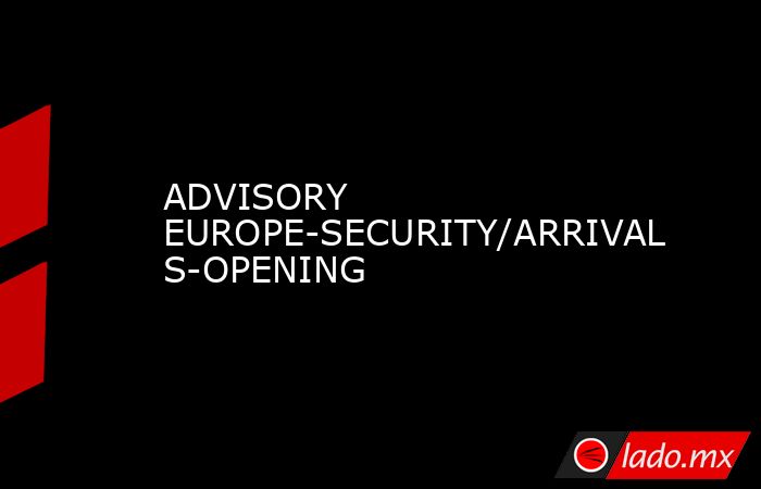 ADVISORY EUROPE-SECURITY/ARRIVALS-OPENING. Noticias en tiempo real