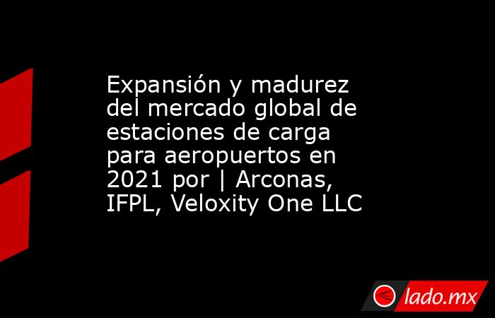 Expansión y madurez del mercado global de estaciones de carga para aeropuertos en 2021 por | Arconas, IFPL, Veloxity One LLC. Noticias en tiempo real