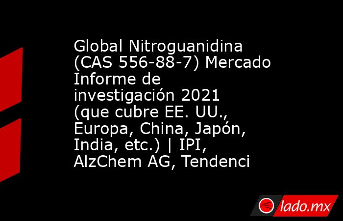 Global Nitroguanidina (CAS 556-88-7) Mercado Informe de investigación 2021 (que cubre EE. UU., Europa, China, Japón, India, etc.) | IPI, AlzChem AG, Tendenci. Noticias en tiempo real