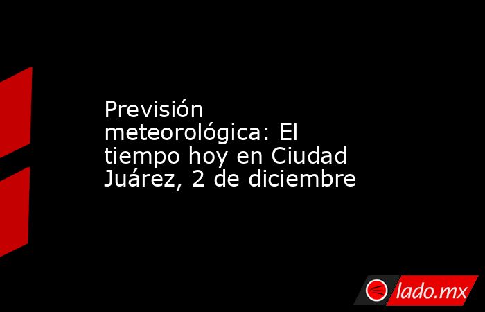 Previsión meteorológica: El tiempo hoy en Ciudad Juárez, 2 de diciembre. Noticias en tiempo real