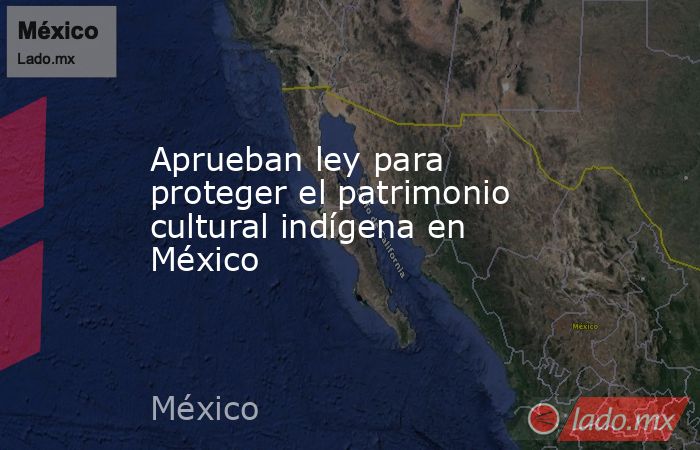 Aprueban ley para proteger el patrimonio cultural indígena en México . Noticias en tiempo real
