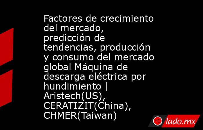 Factores de crecimiento del mercado, predicción de tendencias, producción y consumo del mercado global Máquina de descarga eléctrica por hundimiento | Aristech(US), CERATIZIT(China), CHMER(Taiwan). Noticias en tiempo real