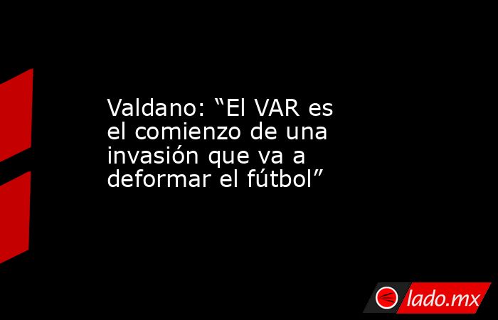 Valdano: “El VAR es el comienzo de una invasión que va a deformar el fútbol”. Noticias en tiempo real