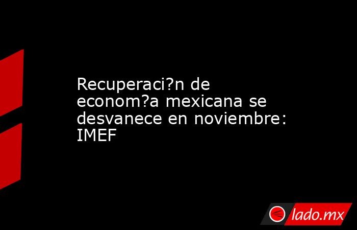 Recuperaci?n de econom?a mexicana se desvanece en noviembre: IMEF. Noticias en tiempo real