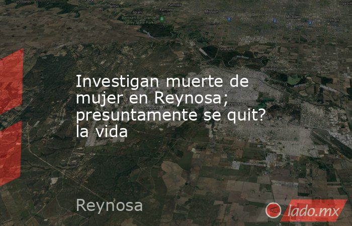 Investigan muerte de mujer en Reynosa; presuntamente se quit? la vida. Noticias en tiempo real