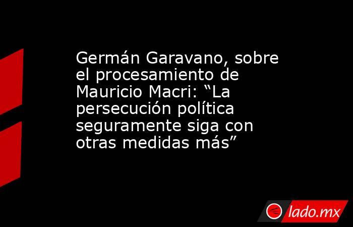 Germán Garavano, sobre el procesamiento de Mauricio Macri: “La persecución política seguramente siga con otras medidas más”. Noticias en tiempo real