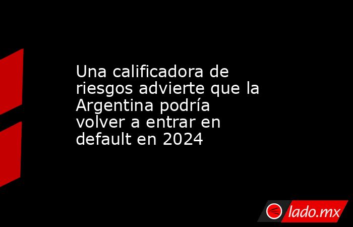 Una calificadora de riesgos advierte que la Argentina podría volver a entrar en default en 2024. Noticias en tiempo real