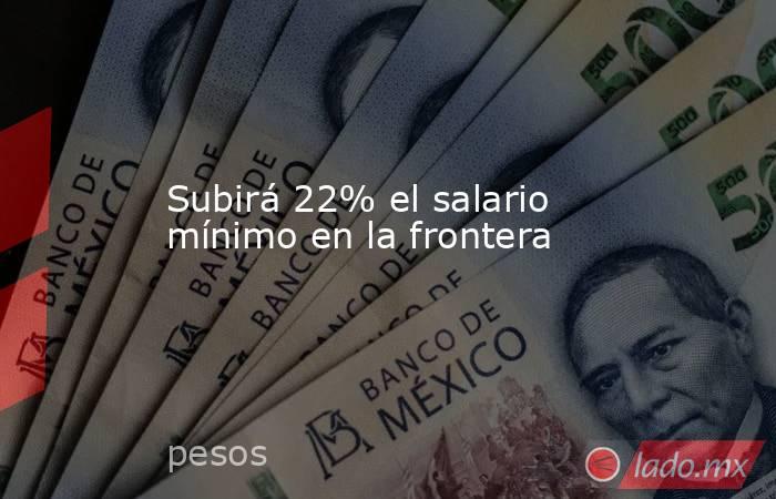 Subirá 22% el salario mínimo en la frontera. Noticias en tiempo real