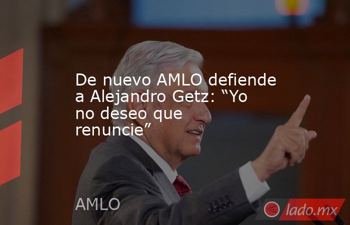 De nuevo AMLO defiende a Alejandro Getz: “Yo no deseo que renuncie”. Noticias en tiempo real