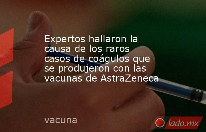 Expertos hallaron la causa de los raros casos de coágulos que se produjeron con las vacunas de AstraZeneca. Noticias en tiempo real