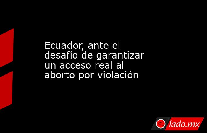 Ecuador, ante el desafío de garantizar un acceso real al aborto por violación. Noticias en tiempo real