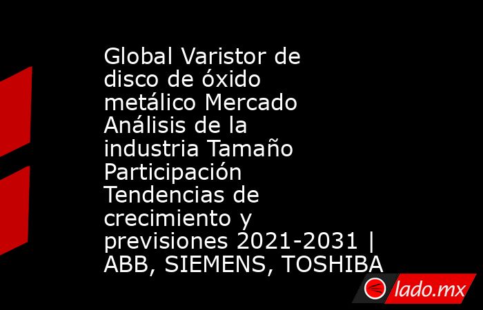 Global Varistor de disco de óxido metálico Mercado Análisis de la industria Tamaño Participación Tendencias de crecimiento y previsiones 2021-2031 | ABB, SIEMENS, TOSHIBA. Noticias en tiempo real