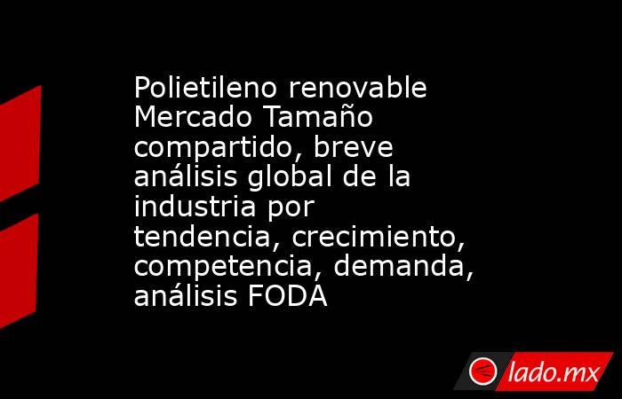Polietileno renovable Mercado Tamaño compartido, breve análisis global de la industria por tendencia, crecimiento, competencia, demanda, análisis FODA. Noticias en tiempo real