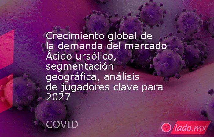 Crecimiento global de la demanda del mercado Ácido ursólico, segmentación geográfica, análisis de jugadores clave para 2027. Noticias en tiempo real