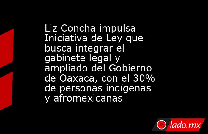 Liz Concha impulsa Iniciativa de Ley que busca integrar el gabinete legal y ampliado del Gobierno de Oaxaca, con el 30% de personas indígenas y afromexicanas. Noticias en tiempo real