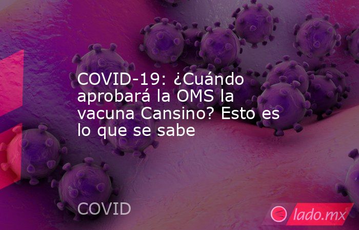 COVID-19: ¿Cuándo aprobará la OMS la vacuna Cansino? Esto es lo que se sabe. Noticias en tiempo real