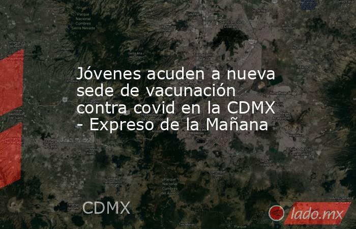 Jóvenes acuden a nueva sede de vacunación contra covid en la CDMX - Expreso de la Mañana. Noticias en tiempo real