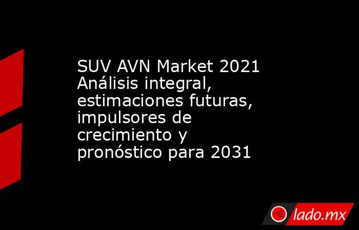 SUV AVN Market 2021 Análisis integral, estimaciones futuras, impulsores de crecimiento y pronóstico para 2031. Noticias en tiempo real