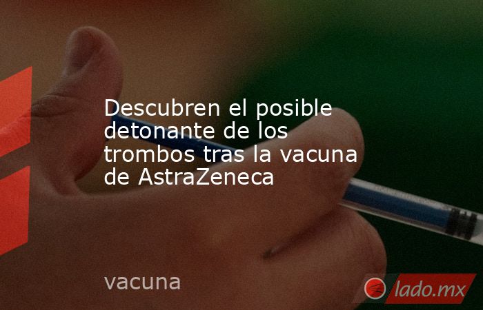 Descubren el posible detonante de los trombos tras la vacuna de AstraZeneca. Noticias en tiempo real