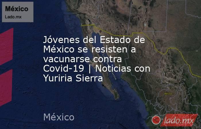 Jóvenes del Estado de México se resisten a vacunarse contra Covid-19 | Noticias con Yuriria Sierra. Noticias en tiempo real