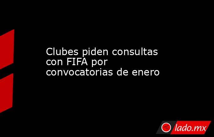Clubes piden consultas con FIFA por convocatorias de enero. Noticias en tiempo real