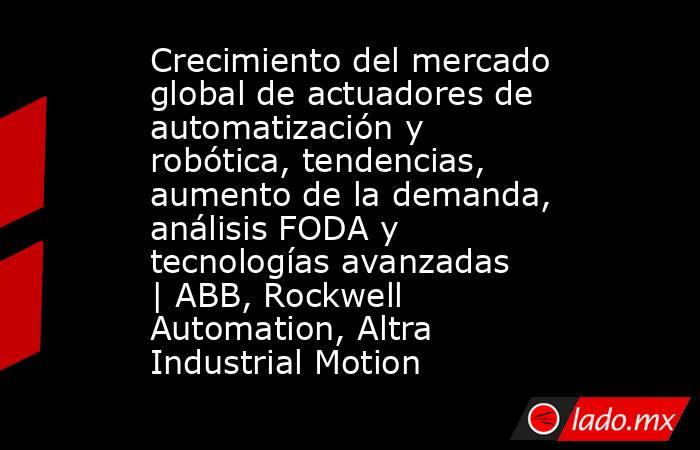 Crecimiento del mercado global de actuadores de automatización y robótica, tendencias, aumento de la demanda, análisis FODA y tecnologías avanzadas | ABB, Rockwell Automation, Altra Industrial Motion. Noticias en tiempo real