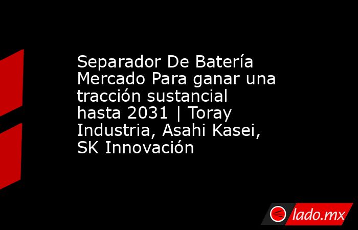 Separador De Batería Mercado Para ganar una tracción sustancial hasta 2031 | Toray Industria, Asahi Kasei, SK Innovación. Noticias en tiempo real